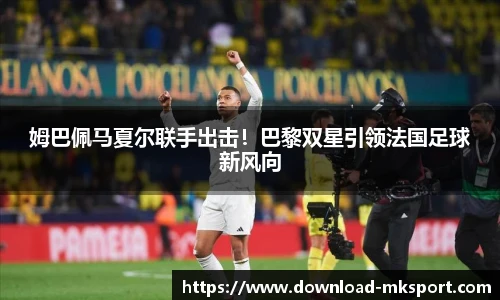 姆巴佩马夏尔联手出击！巴黎双星引领法国足球新风向