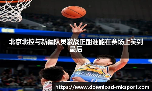 北京北控与新疆队员激战正酣谁能在赛场上笑到最后